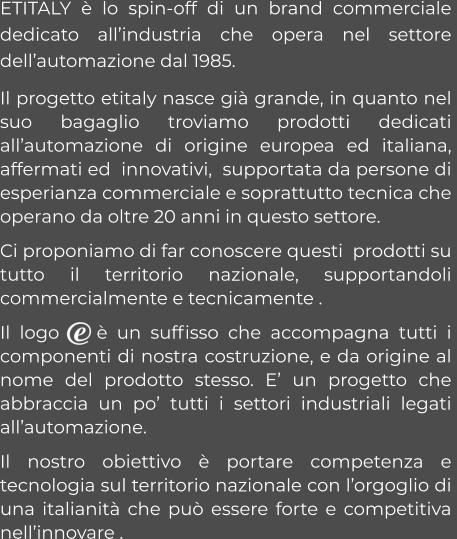 ETITALY è lo spin-off di un brand commerciale dedicato all’industria che opera nel settore dell’automazione dal 1985.   Il progetto etitaly nasce già grande, in quanto nel suo bagaglio troviamo prodotti dedicati all’automazione di origine europea ed italiana, affermati ed  innovativi,  supportata da persone di esperianza commerciale e soprattutto tecnica che operano da oltre 20 anni in questo settore. Ci proponiamo di far conoscere questi  prodotti su tutto il territorio nazionale, supportandoli commercialmente e tecnicamente . Il logo    è un suffisso che accompagna tutti i componenti di nostra costruzione, e da origine al nome del prodotto stesso. E’ un progetto che abbraccia un po’ tutti i settori industriali legati all’automazione.  Il nostro obiettivo è portare competenza e  tecnologia sul territorio nazionale con l’orgoglio di una italianità che può essere forte e competitiva nell’innovare .